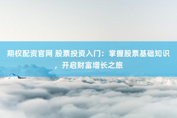 期权配资官网 股票投资入门：掌握股票基础知识，开启财富增长之旅