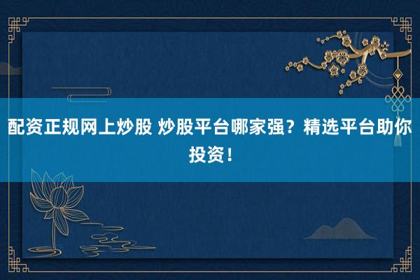 配资正规网上炒股 炒股平台哪家强？精选平台助你投资！