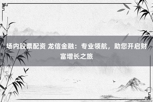 场内股票配资 龙信金融：专业领航，助您开启财富增长之旅