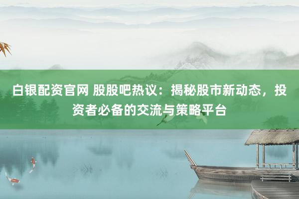白银配资官网 股股吧热议：揭秘股市新动态，投资者必备的交流与策略平台
