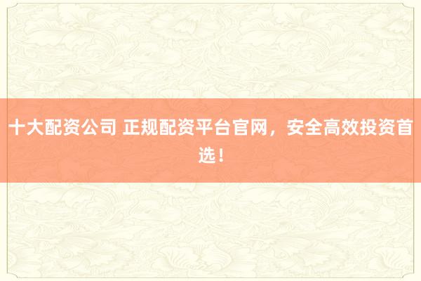 十大配资公司 正规配资平台官网，安全高效投资首选！
