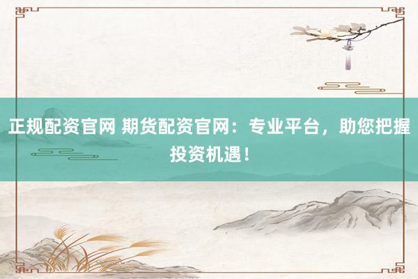 正规配资官网 期货配资官网：专业平台，助您把握投资机遇！