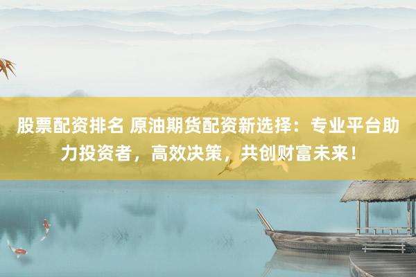 股票配资排名 原油期货配资新选择：专业平台助力投资者，高效决策，共创财富未来！