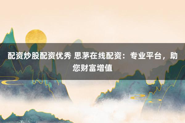 配资炒股配资优秀 思茅在线配资：专业平台，助您财富增值