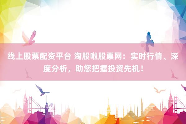 线上股票配资平台 淘股啦股票网：实时行情、深度分析，助您把握投资先机！
