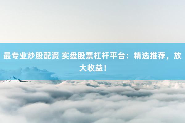 最专业炒股配资 实盘股票杠杆平台：精选推荐，放大收益！