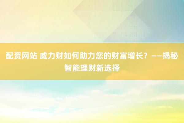 配资网站 威力财如何助力您的财富增长？——揭秘智能理财新选择