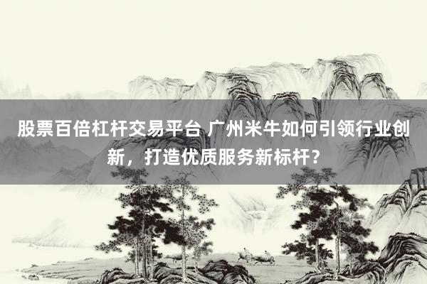 股票百倍杠杆交易平台 广州米牛如何引领行业创新，打造优质服务新标杆？