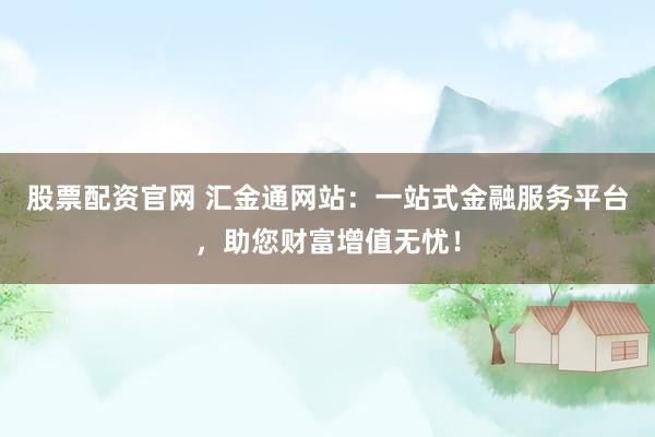 股票配资官网 汇金通网站：一站式金融服务平台，助您财富增值无忧！