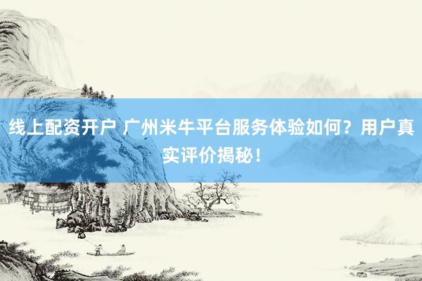 线上配资开户 广州米牛平台服务体验如何？用户真实评价揭秘！