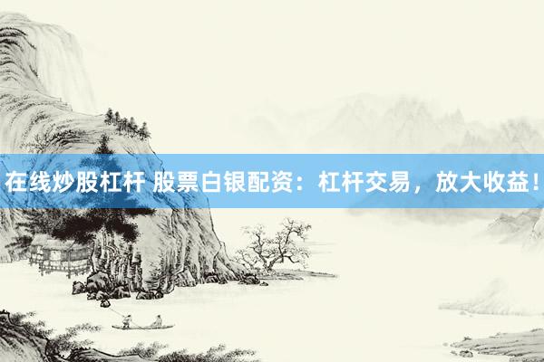 在线炒股杠杆 股票白银配资：杠杆交易，放大收益！