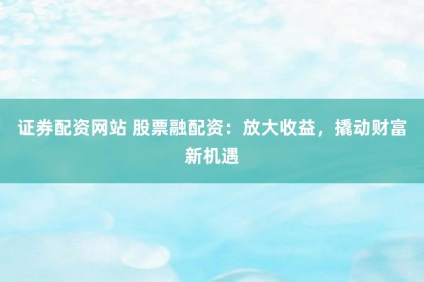 证券配资网站 股票融配资：放大收益，撬动财富新机遇