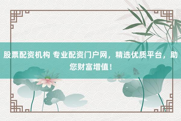 股票配资机构 专业配资门户网，精选优质平台，助您财富增值！