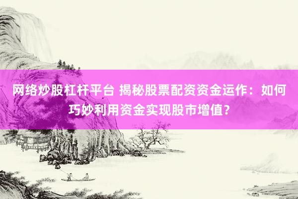 网络炒股杠杆平台 揭秘股票配资资金运作：如何巧妙利用资金实现股市增值？
