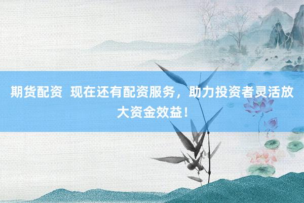 期货配资  现在还有配资服务，助力投资者灵活放大资金效益！