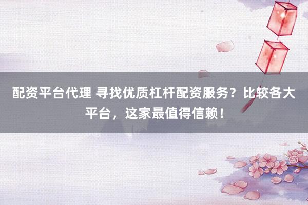 配资平台代理 寻找优质杠杆配资服务？比较各大平台，这家最值得信赖！