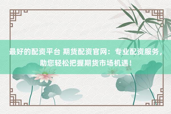 最好的配资平台 期货配资官网：专业配资服务，助您轻松把握期货市场机遇！