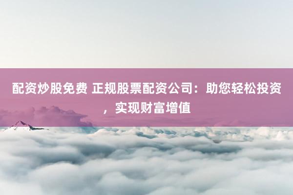 配资炒股免费 正规股票配资公司：助您轻松投资，实现财富增值