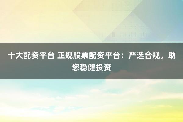 十大配资平台 正规股票配资平台：严选合规，助您稳健投资