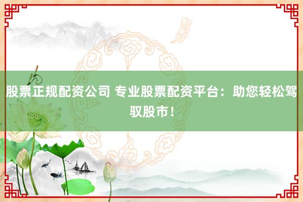 股票正规配资公司 专业股票配资平台：助您轻松驾驭股市！