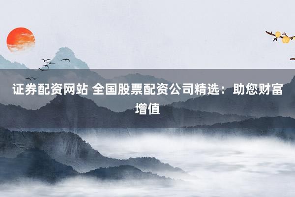 证券配资网站 全国股票配资公司精选：助您财富增值