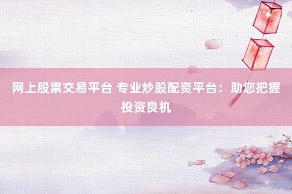 网上股票交易平台 专业炒股配资平台：助您把握投资良机