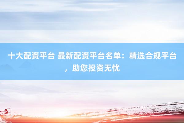 十大配资平台 最新配资平台名单：精选合规平台，助您投资无忧