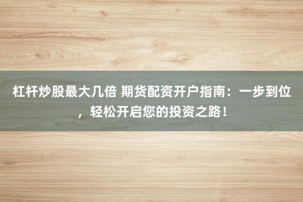 杠杆炒股最大几倍 期货配资开户指南：一步到位，轻松开启您的投资之路！