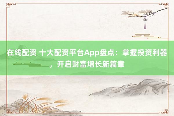 在线配资 十大配资平台App盘点：掌握投资利器，开启财富增长新篇章