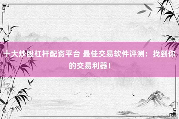 十大炒股杠杆配资平台 最佳交易软件评测：找到你的交易利器！