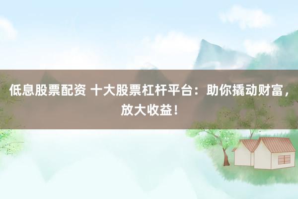 低息股票配资 十大股票杠杆平台：助你撬动财富，放大收益！