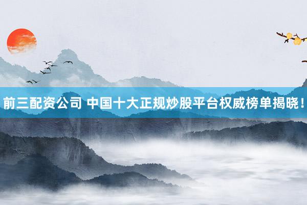 前三配资公司 中国十大正规炒股平台权威榜单揭晓！