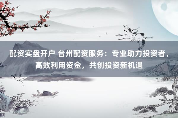 配资实盘开户 台州配资服务：专业助力投资者，高效利用资金，共创投资新机遇