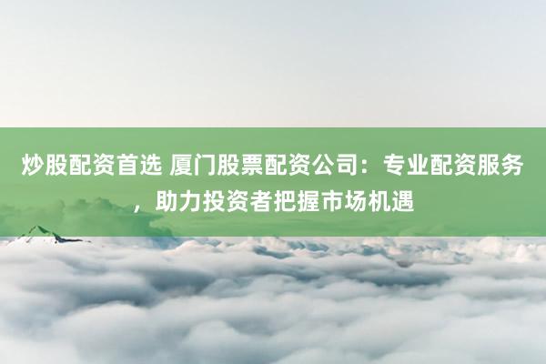 炒股配资首选 厦门股票配资公司：专业配资服务，助力投资者把握市场机遇