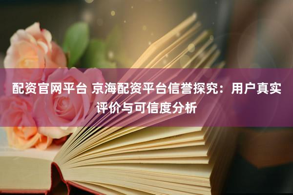 配资官网平台 京海配资平台信誉探究：用户真实评价与可信度分析