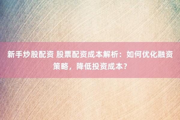 新手炒股配资 股票配资成本解析：如何优化融资策略，降低投资成本？