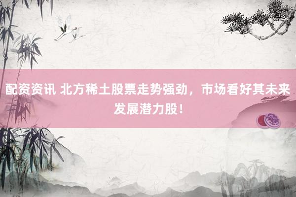 配资资讯 北方稀土股票走势强劲，市场看好其未来发展潜力股！
