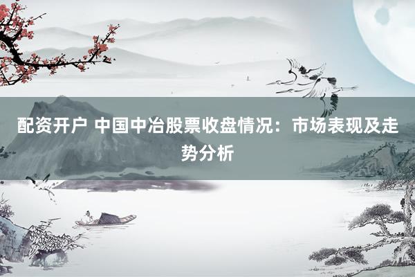 配资开户 中国中冶股票收盘情况：市场表现及走势分析