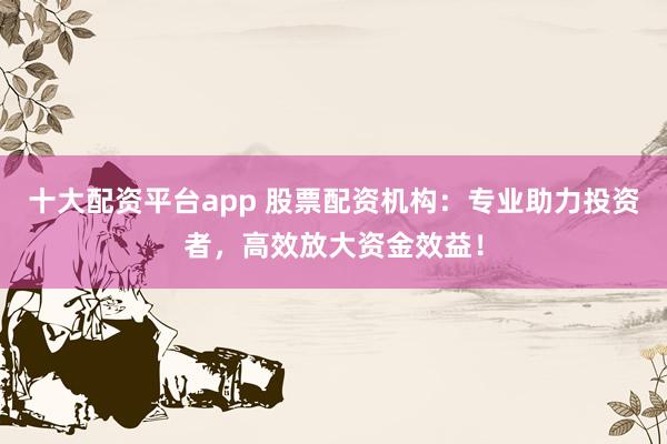 十大配资平台app 股票配资机构：专业助力投资者，高效放大资金效益！