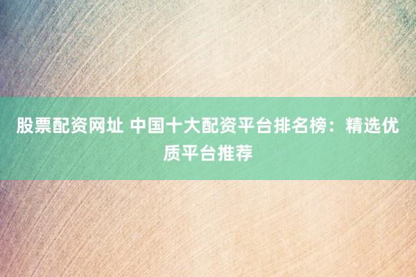 股票配资网址 中国十大配资平台排名榜：精选优质平台推荐