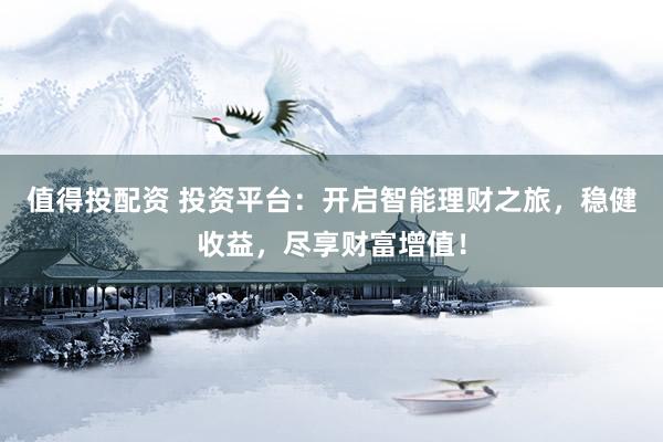 值得投配资 投资平台：开启智能理财之旅，稳健收益，尽享财富增值！