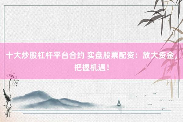 十大炒股杠杆平台合约 实盘股票配资：放大资金，把握机遇！