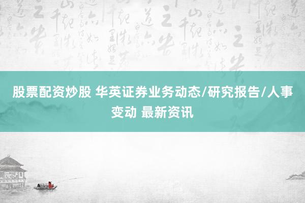 股票配资炒股 华英证券业务动态/研究报告/人事变动 最新资讯