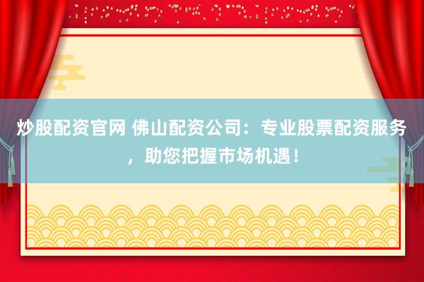 炒股配资官网 佛山配资公司：专业股票配资服务，助您把握市场机遇！
