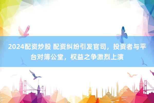 2024配资炒股 配资纠纷引发官司，投资者与平台对簿公堂，权益之争激烈上演