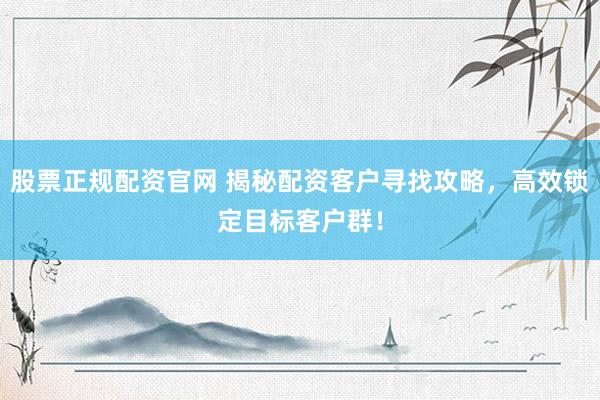 股票正规配资官网 揭秘配资客户寻找攻略，高效锁定目标客户群！