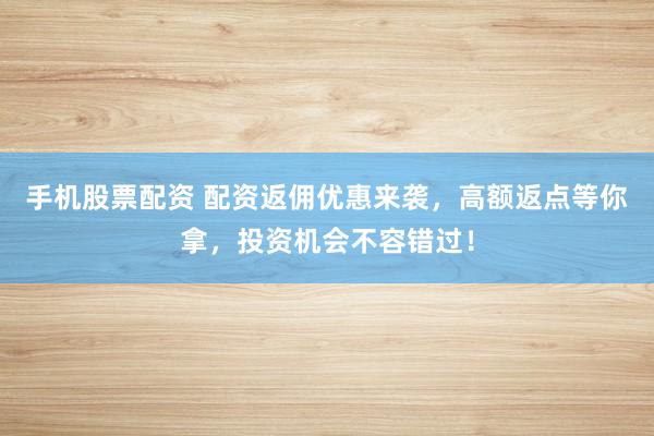 手机股票配资 配资返佣优惠来袭，高额返点等你拿，投资机会不容错过！