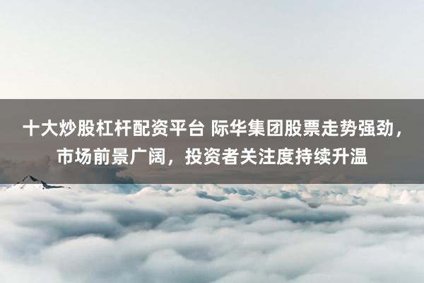 十大炒股杠杆配资平台 际华集团股票走势强劲，市场前景广阔，投资者关注度持续升温