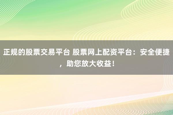 正规的股票交易平台 股票网上配资平台：安全便捷，助您放大收益！