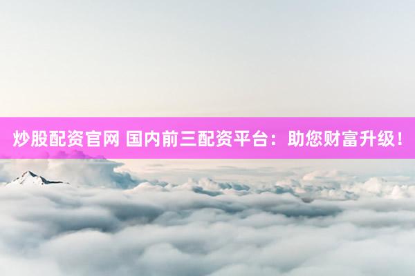 炒股配资官网 国内前三配资平台：助您财富升级！